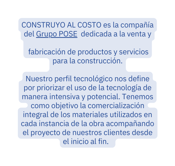 CONSTRUYO AL COSTO es la compañía del Grupo POSE dedicada a la venta y fabricación de productos y servicios para la construcción Nuestro perfil tecnológico nos define por priorizar el uso de la tecnología de manera intensiva y potencial Tenemos como objetivo la comercialización integral de los materiales utilizados en cada instancia de la obra acompañando el proyecto de nuestros clientes desde el inicio al fin