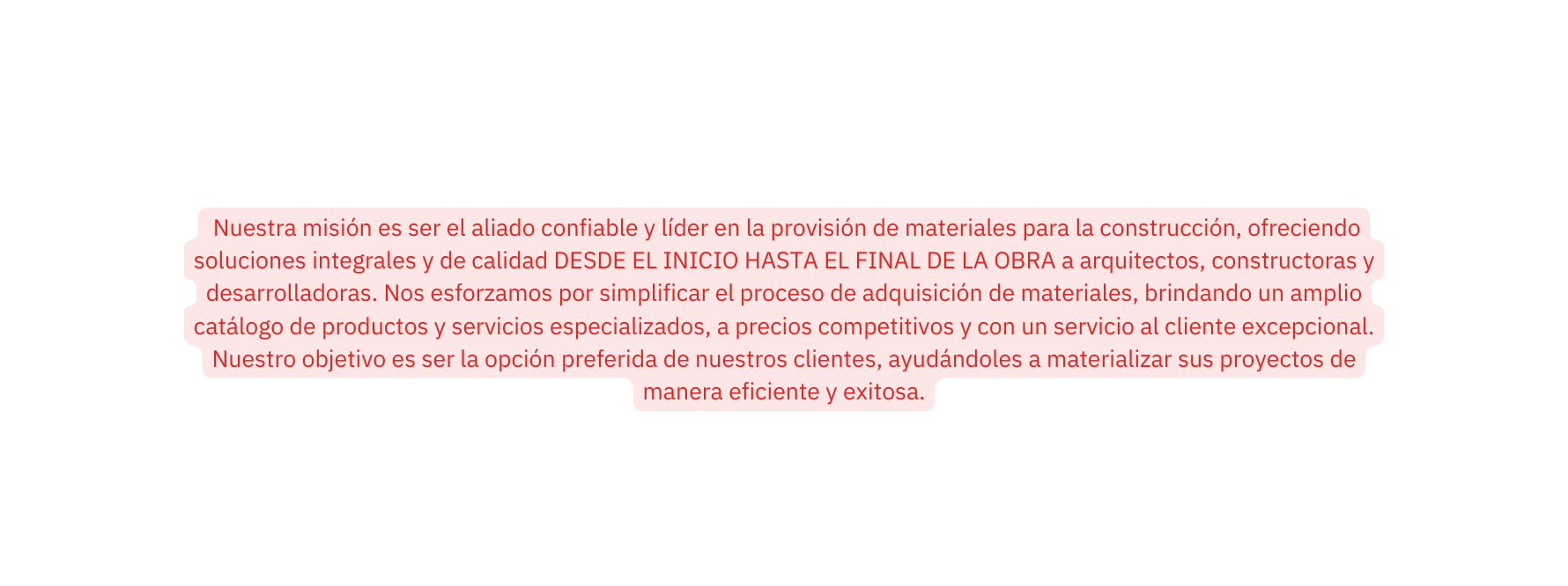 Nuestra misión es ser el aliado confiable y líder en la provisión de materiales para la construcción ofreciendo soluciones integrales y de calidad DESDE EL INICIO HASTA EL FINAL DE LA OBRA a arquitectos constructoras y desarrolladoras Nos esforzamos por simplificar el proceso de adquisición de materiales brindando un amplio catálogo de productos y servicios especializados a precios competitivos y con un servicio al cliente excepcional Nuestro objetivo es ser la opción preferida de nuestros clientes ayudándoles a materializar sus proyectos de manera eficiente y exitosa